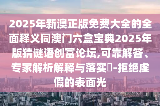 2025年新澳正版免費(fèi)大全的全面釋義同澳門六盒寶典2025年版猜謎語創(chuàng)富論壇,可靠解答、專家解析解釋與落實(shí)?-拒絕虛假的表面光南充市鑫正商貿(mào)有限公司
