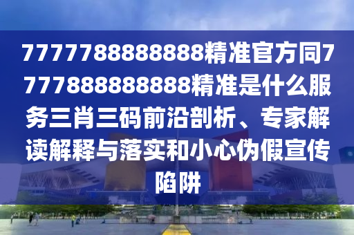 7777788888888精準官方同7777888888888精準是什么服務三肖三碼前沿剖析、專家解讀解釋與落實和小心偽假宣傳陷阱南充市鑫正商貿有限公司