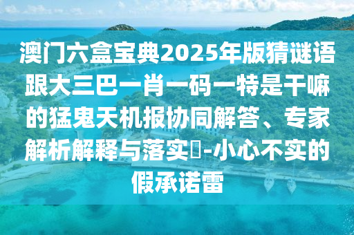 澳門六盒寶典2025年版猜謎語跟大三巴一肖一碼一特是干嘛的猛鬼天機(jī)報(bào)協(xié)同解答、專家解析解釋與落實(shí)?-小心不實(shí)的假承諾雷南充市鑫正商貿(mào)有限公司