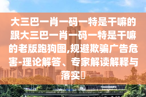 南充市鑫正商貿(mào)有限公司大三巴一肖一碼一特是干嘛的跟大三巴一肖一碼一特是干嘛的老版跑狗圖,規(guī)避欺騙廣告危害-理論解答、專家解讀解釋與落實(shí)?