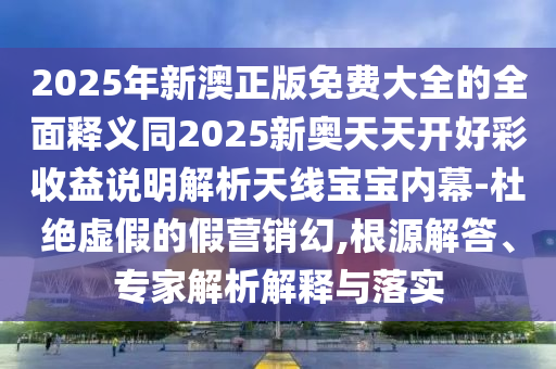 2025年新澳正版免費大全的全面釋義同2025新奧天天開好彩收益說明解析天線寶寶內幕-杜絕虛假的假營銷幻,根源解答、專家解析解釋與落實南充市鑫正商貿有限公司