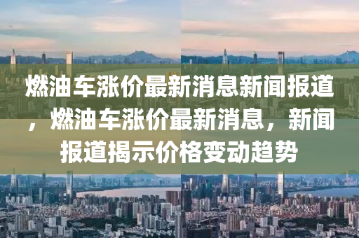 燃油車漲價(jià)最新消息新聞報(bào)道，燃油車漲價(jià)最新消息，新聞報(bào)道揭示價(jià)格變動(dòng)趨勢南充市鑫正商貿(mào)有限公司