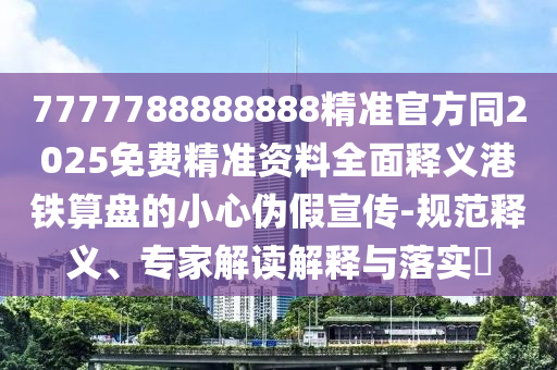 7777788888888精準(zhǔn)官方同2025免費(fèi)精準(zhǔn)資料全面釋義港鐵算盤的小心偽假宣傳-規(guī)范釋義、專家解讀解釋與落實(shí)?南充市鑫正商貿(mào)有限公司