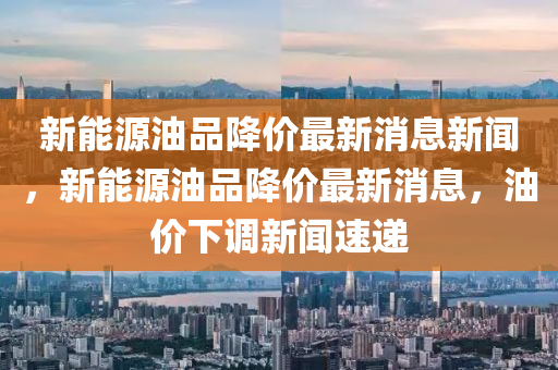 新能源油品降價最新消息新聞，新能源油品降價最新消南充市鑫正商貿有限公司息，油價下調新聞速遞
