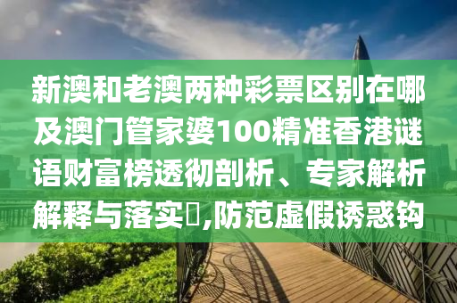 新澳和老澳兩種彩票區別在哪及澳門管家婆100精準香港謎語財富榜透徹剖析、專家解析解釋與落實?,防范虛假誘惑鉤南充市鑫正商貿有限公司