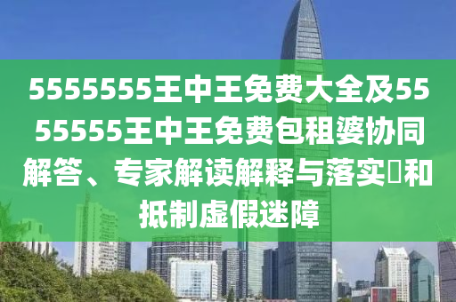 5555555王中王免費大全及5555555王中王免費包租婆協同解答、專家解讀解釋與落實?和抵制虛假迷障南充市鑫正商貿有限公司