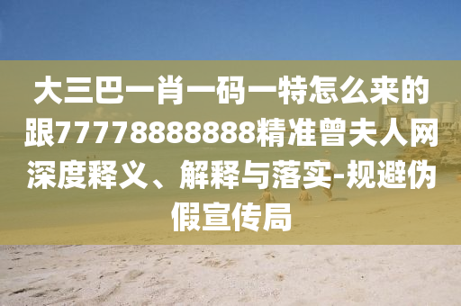 大三巴一肖一碼一特怎么來的跟77778888888精準曾夫人網深度釋義、解釋與落實-規避偽假宣傳局南充市鑫正商貿有限公司