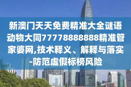 新澳門天天免費精準大全謎語動物大同7777888南充市鑫正商貿有限公司8888精準管家婆網,技術釋義、解釋與落實-防范虛假標榜風險