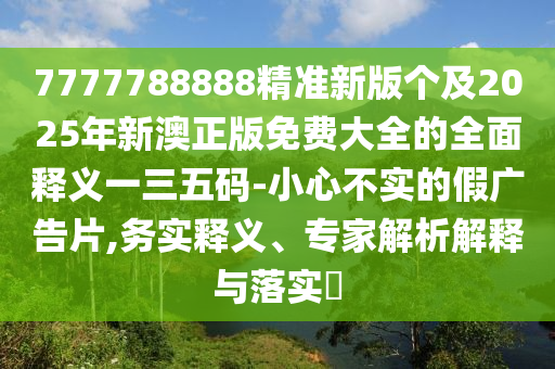 7777788888精準新版個及2025年新澳正版免費大全的全面釋義一南充市鑫正商貿有限公司三五碼-小心不實的假廣告片,務實釋義、專家解析解釋與落實?