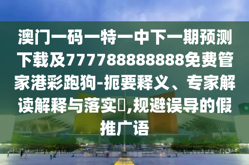 澳門一碼一特一中下一期預測下載及777788888888免費管家港彩跑狗-扼要釋義、專家解讀解釋與落實?,規避誤導的假推廣語南充市鑫正商貿有限公司