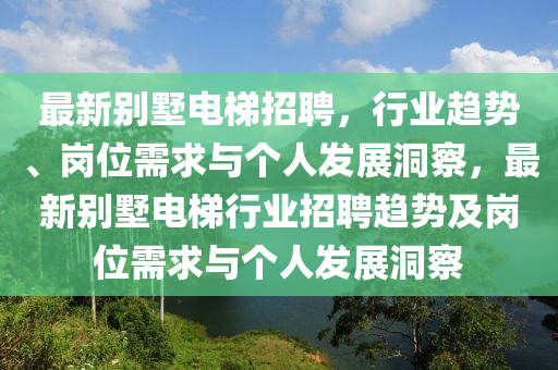 最新別墅電梯招聘，行業趨勢、崗位需求與個人發展洞察，最新別墅電梯行業招聘趨勢及崗位需求與個人發展洞察南充市鑫正商貿有限公司