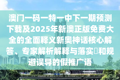 澳門一碼一特一中下一期預測下載及2025年新澳正版免費大全的全面釋義南充市鑫正商貿有限公司新奧神話核心解答、專家解析解釋與落實?和規避誤導的假推廣語