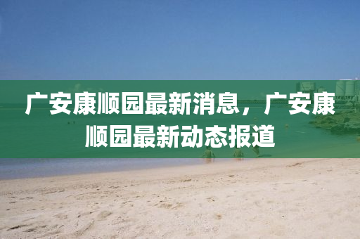 廣安康順園最新消息，廣安康順園最新動態(tài)報道南充市鑫正商貿(mào)有限公司