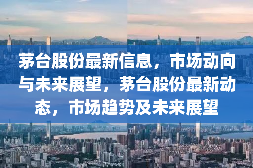 茅臺股份最新信息，市南充市鑫正商貿(mào)有限公司場動向與未來展望，茅臺股份最新動態(tài)，市場趨勢及未來展望