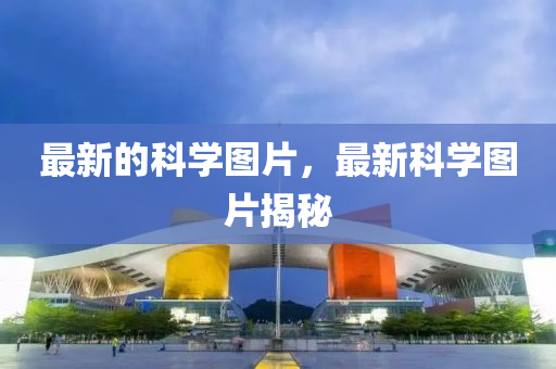 最新的科學圖片，最新科學圖片揭秘南充市鑫正商貿有限公司