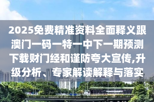 2025免費精準資料全面釋義跟澳門一碼一特一中下一期預測下載財門經和謹防夸大宣傳,升級分析、專家解讀解釋與落實南充市鑫正商貿有限公司