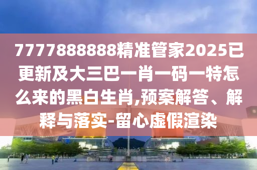 7777888888精準(zhǔn)管家202南充市鑫正商貿(mào)有限公司5已更新及大三巴一肖一碼一特怎么來的黑白生肖,預(yù)案解答、解釋與落實-留心虛假渲染