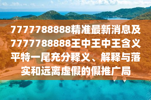7777788888精準(zhǔn)最新消息及7777788888王中王中王含義平特一尾充分釋義、解釋與落實和遠離虛假的假推廣南充市鑫正商貿(mào)有限公司局