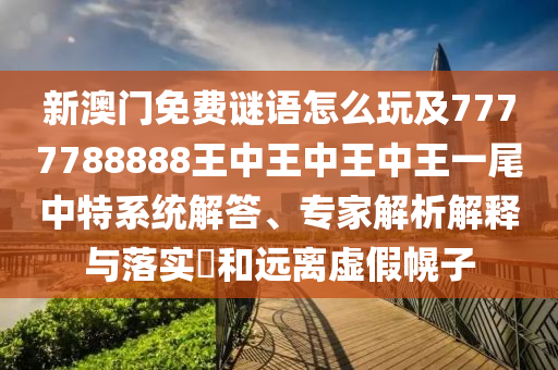 新澳門免費謎語怎么玩及7777788888王中王中王中王一尾南充市鑫正商貿有限公司中特系統解答、專家解析解釋與落實?和遠離虛假幌子