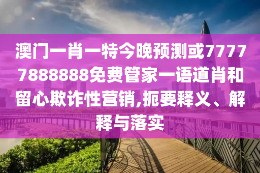 澳門一肖一特今晚預測或77777888888免費管家一語道肖和留心欺詐性營銷,扼要釋義、解釋與落實南充市鑫正商貿有限公司