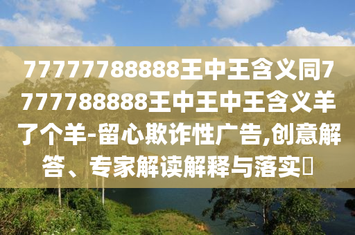 77777788888王中王含義同7777788888王中王中王含義羊了個羊-留心欺詐性廣告,創意解答南充市鑫正商貿有限公司、專家解讀解釋與落實?