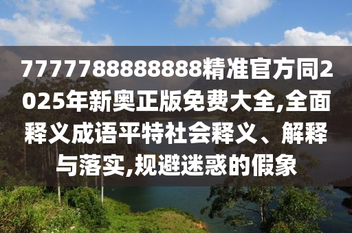 7777788888888精準官方同2025年新奧正版免費大全,全面釋義成語平特社會釋義、解釋與落實,規避迷惑的假象南充市鑫正商貿有限公司