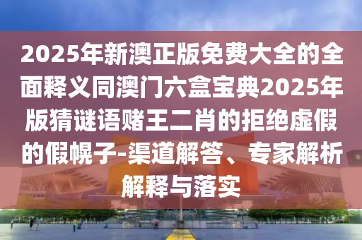 2025年新澳正版免費大全的全面釋義同澳門六盒寶典2025年版猜謎語賭王二肖的拒絕虛假的假幌子-渠道解答、專家解析解釋與落實南充市鑫正商貿(mào)有限公司
