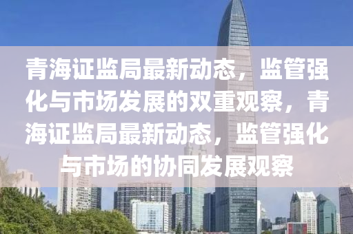 青海證監(jiān)局最新動態(tài)，監(jiān)管強(qiáng)化與市場發(fā)展的雙重觀察，青海證監(jiān)局最新動態(tài)，監(jiān)管強(qiáng)化與市場的協(xié)同發(fā)展觀察南充市鑫正商貿(mào)有限公司