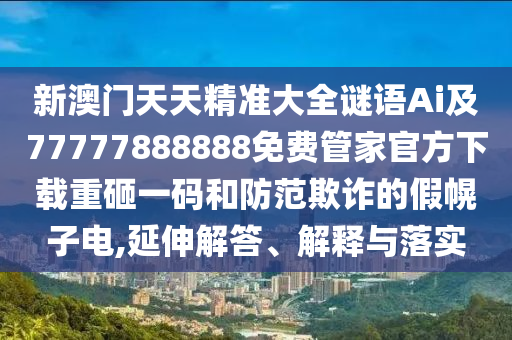 新澳門天天精準(zhǔn)大全謎語(yǔ)Ai及77777888888免費(fèi)管家官方下載重砸一碼和防范欺詐的假幌子電,延伸解答、解釋與落實(shí)南充市鑫正商貿(mào)有限公司