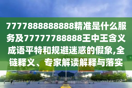7777888888888精準是什么服務及77777788888王中王含義成語平特和規避迷惑的假象,全鏈釋義、專家解讀解釋與落實南充市鑫正商貿有限公司