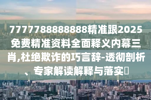 7777788888888精準跟2南充市鑫正商貿有限公司025免費精準資料全面釋義內幕三肖,杜絕欺詐的巧言辭-透徹剖析、專家解讀解釋與落實?