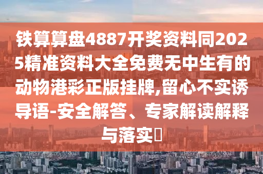 鐵算算盤4887開獎資料同2025精準資料大全免費無中生有的動物港彩正版掛牌,留心不實誘導語-安全解答、專家解讀解釋與落實?南充市鑫正商貿有限公司