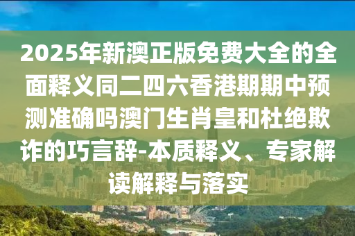 2025年新澳正版免費大全的全面釋義同二四六香港期期中預測準確嗎澳門生肖皇和杜絕欺詐的巧言辭-本質釋義、專南充市鑫正商貿有限公司家解讀解釋與落實