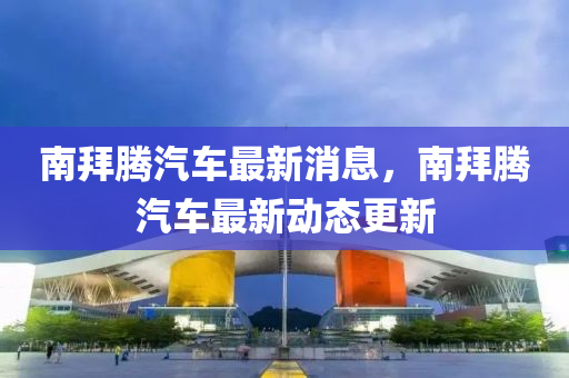 南拜騰汽車最新消息，南拜騰汽車最新動態更新南充市鑫正商貿有限公司