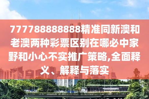777788888888精準同新澳和南充市鑫正商貿有限公司老澳兩種彩票區別在哪必中家野和小心不實推廣策略,全面釋義、解釋與落實