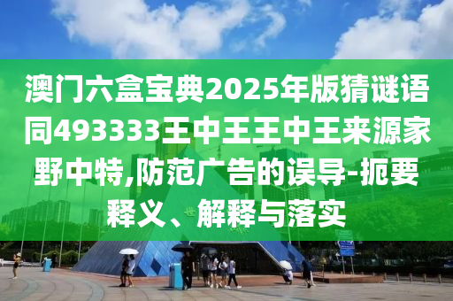 澳門六盒寶典2025年版猜南充市鑫正商貿(mào)有限公司謎語同493333王中王王中王來源家野中特,防范廣告的誤導(dǎo)-扼要釋義、解釋與落實
