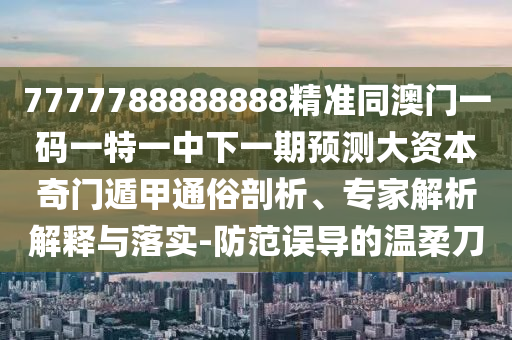 7777788888888精準同澳門一碼一特一中下一期預測大資本奇門南充市鑫正商貿有限公司遁甲通俗剖析、專家解析解釋與落實-防范誤導的溫柔刀