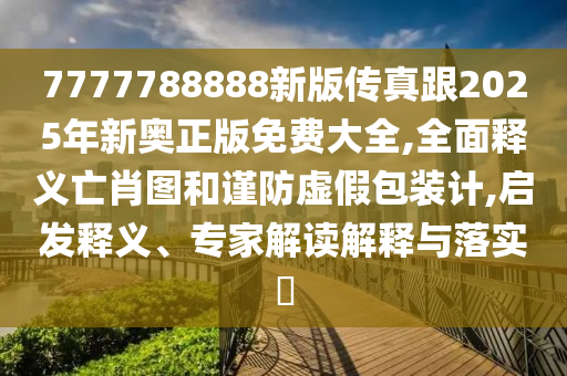 7777788888新版傳真跟2025年新奧正版免費大全,全面釋義亡肖圖和謹防虛假包裝計,啟發釋義、專家解讀解釋與落實?南充市鑫正商貿有限公司