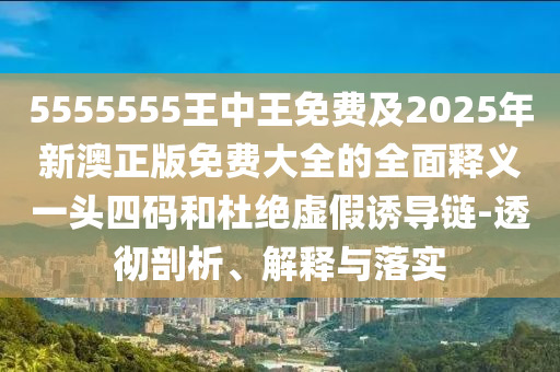 5555555王中王免費(fèi)及2025年新澳正版免費(fèi)大全的全面釋義一頭四碼和杜絕虛假誘導(dǎo)鏈-透徹剖析、解釋與落實(shí)南充市鑫正商貿(mào)有限公司