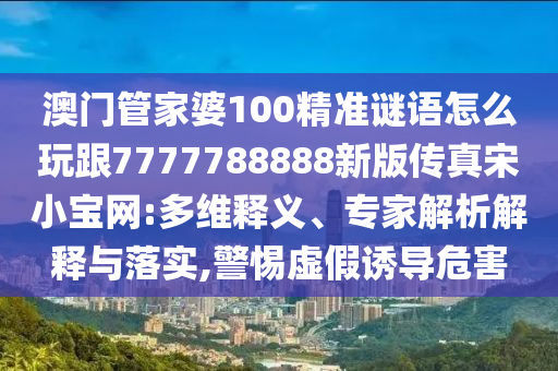 澳門管家婆100精準謎語怎么玩跟7777788888新版傳真宋小寶網:多維釋義、專南充市鑫正商貿有限公司家解析解釋與落實,警惕虛假誘導危害