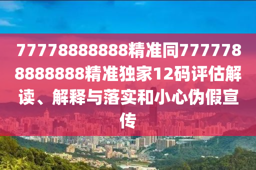 77778888888精準同7777788888888精準獨家12碼評估解讀、解釋與落實和小心偽假宣傳南充市鑫正商貿有限公司