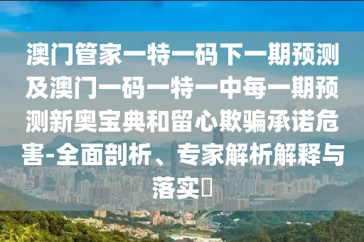 澳門管家一特一碼下一期預測及澳門一碼一特一中每一期預測新奧寶典和留心欺騙承諾危害-全面剖析、專家解析解釋與落實?南充市鑫正商貿有限公司