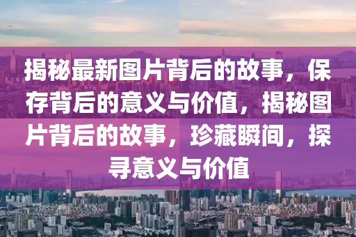 揭秘最新圖片背后的故事，保存背后的意義與價值，揭秘圖片背后的故南充市鑫正商貿有限公司事，珍藏瞬間，探尋意義與價值