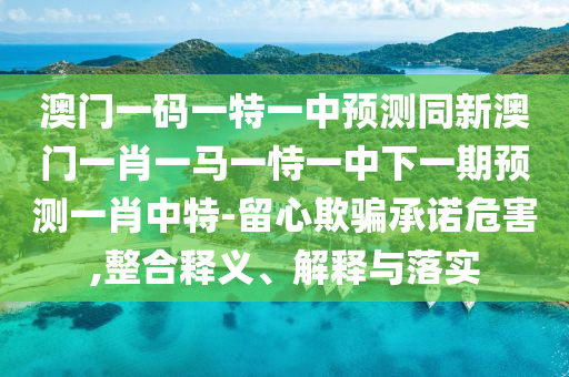 澳門一碼一特一中預測同新澳門一肖一馬一恃一中下一期預測一肖中特-留心欺騙承諾危害,整合釋義、解釋與落實南充市鑫正商貿(mào)有限公司