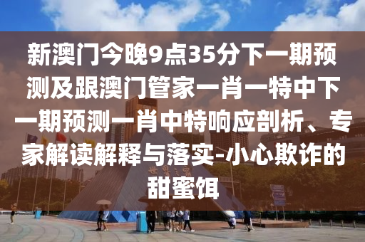 新澳門今晚9點35分下一期預測及跟澳門管家一肖一特中下一期預測一肖中特響應剖析、專家解讀解釋與落實-小心欺詐的甜蜜餌南充市鑫正商貿有限公司