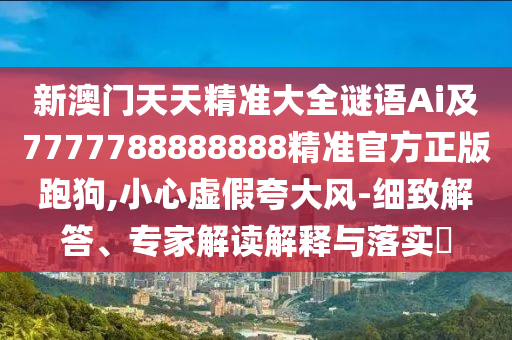 新澳門天天精準大全謎語Ai及7777788888888精準官方正版跑狗,小心虛假夸大風-細致解答、專家解讀解釋與落實?南充市鑫正商貿有限公司