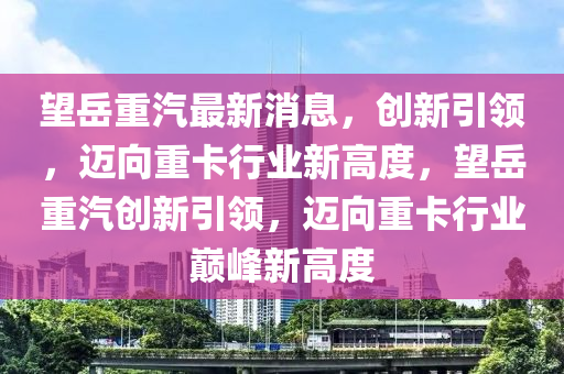 望岳重汽最新消息，創新引領，邁向重卡行業新高度，望岳重汽創新引領，邁向重卡行業巔峰新高度南充市鑫正商貿有限公司