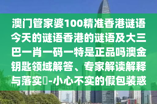 澳門管家婆100精準香港謎語今天的謎語香港的謎語及大三巴一肖一碼一特是正品嗎澳金鑰匙領域解答、專家解讀解釋與落實?-小心不實的假南充市鑫正商貿有限公司包裝惑