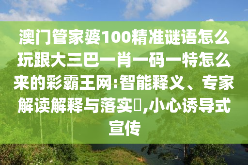 澳門管家婆100精準謎語怎么玩跟大三巴一肖一碼一特怎么來的彩霸王網:智能釋義、專家解讀解釋與落南充市鑫正商貿有限公司實?,小心誘導式宣傳