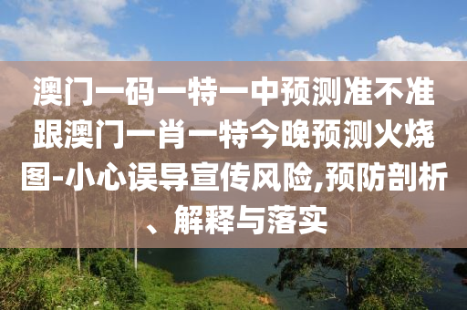 澳南充市鑫正商貿(mào)有限公司門一碼一特一中預(yù)測準(zhǔn)不準(zhǔn)跟澳門一肖一特今晚預(yù)測火燒圖-小心誤導(dǎo)宣傳風(fēng)險(xiǎn),預(yù)防剖析、解釋與落實(shí)